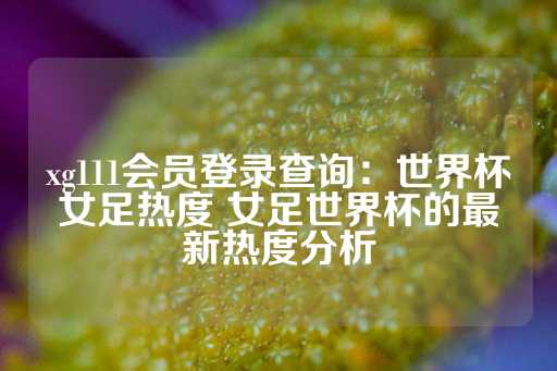 xg111会员登录查询：世界杯女足热度 女足世界杯的最新热度分析