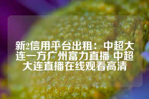 新2信用平台出租：中超大连一方广州富力直播 中超大连直播在线观看高清