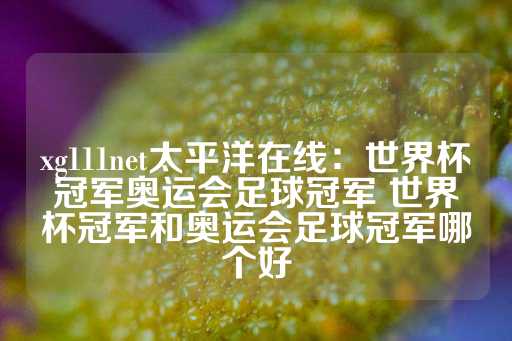 xg111net太平洋在线：世界杯冠军奥运会足球冠军 世界杯冠军和奥运会足球冠军哪个好