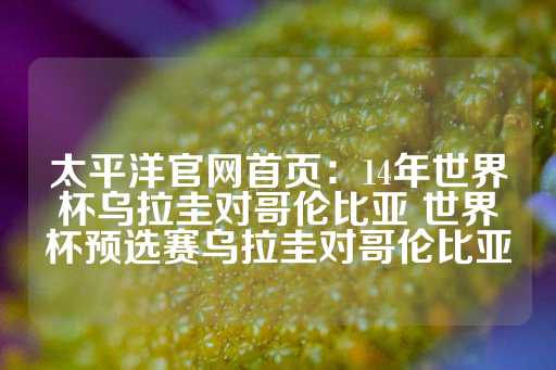 太平洋官网首页：14年世界杯乌拉圭对哥伦比亚 世界杯预选赛乌拉圭对哥伦比亚