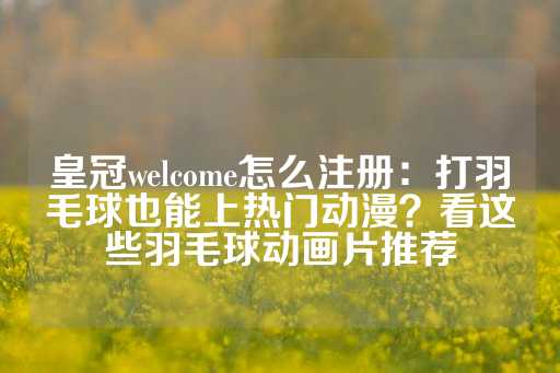 皇冠welcome怎么注册：打羽毛球也能上热门动漫？看这些羽毛球动画片推荐