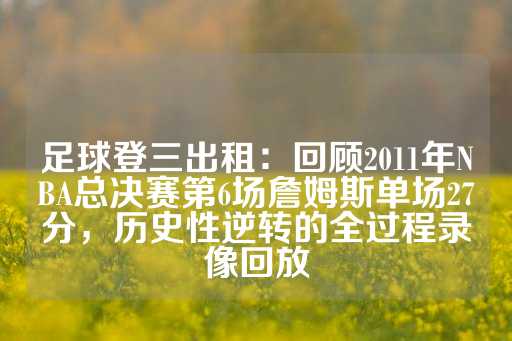 足球登三出租：回顾2011年NBA总决赛第6场詹姆斯单场27分，历史性逆转的全过程录像回放