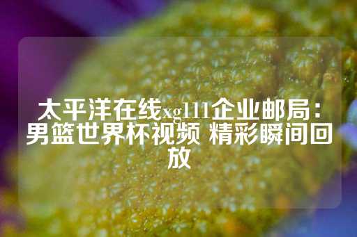 太平洋在线xg111企业邮局：男篮世界杯视频 精彩瞬间回放