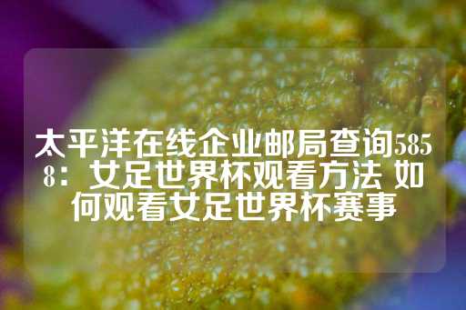 太平洋在线企业邮局查询5858：女足世界杯观看方法 如何观看女足世界杯赛事