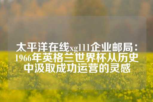 太平洋在线xg111企业邮局：1966年英格兰世界杯从历史中汲取成功运营的灵感-第1张图片-皇冠信用盘出租