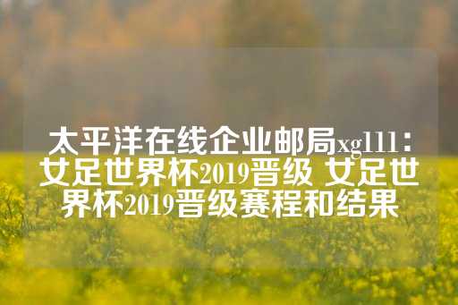 太平洋在线企业邮局xg111：女足世界杯2019晋级 女足世界杯2019晋级赛程和结果