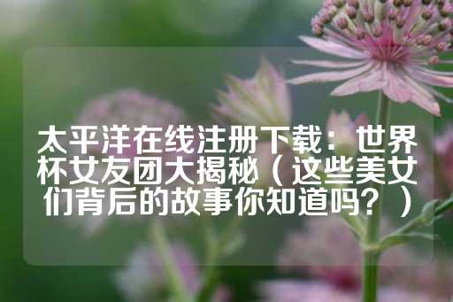 太平洋在线注册下载：世界杯女友团大揭秘（这些美女们背后的故事你知道吗？）-第1张图片-皇冠信用盘出租