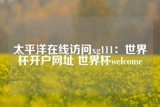 太平洋在线访问xg111：世界杯开户网址 世界杯welcome-第1张图片-皇冠信用盘出租