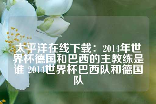 太平洋在线下载：2014年世界杯德国和巴西的主教练是谁 2014世界杯巴西队和德国队