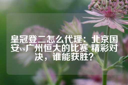 皇冠登二怎么代理：北京国安vs广州恒大的比赛 精彩对决，谁能获胜？-第1张图片-皇冠信用盘出租