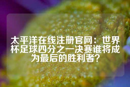 太平洋在线注册官网：世界杯足球四分之一决赛谁将成为最后的胜利者？-第1张图片-皇冠信用盘出租