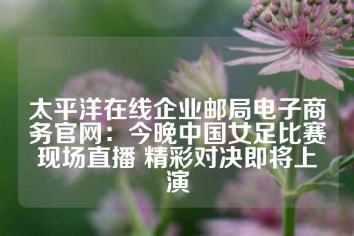 太平洋在线企业邮局电子商务官网：今晚中国女足比赛现场直播 精彩对决即将上演-第1张图片-皇冠信用盘出租