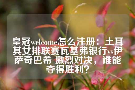 皇冠welcome怎么注册：土耳其女排联赛瓦基弗银行vs伊萨奇巴希 激烈对决，谁能夺得胜利？