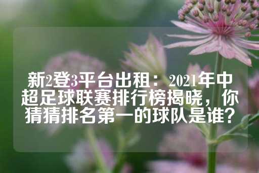 新2登3平台出租：2021年中超足球联赛排行榜揭晓，你猜猜排名第一的球队是谁？