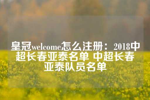 皇冠welcome怎么注册：2018中超长春亚泰名单 中超长春亚泰队员名单