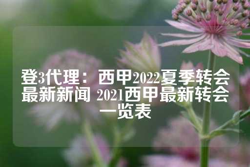 登3代理：西甲2022夏季转会最新新闻 2021西甲最新转会一览表