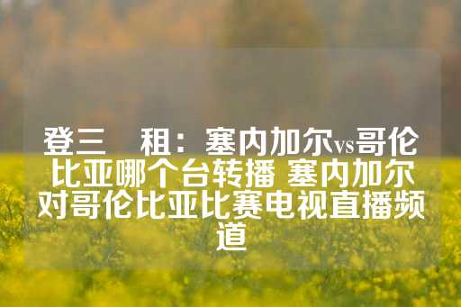 登三岀租：塞内加尔vs哥伦比亚哪个台转播 塞内加尔对哥伦比亚比赛电视直播频道