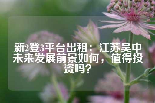 新2登3平台出租：江苏吴中未来发展前景如何，值得投资吗？-第1张图片-皇冠信用盘出租