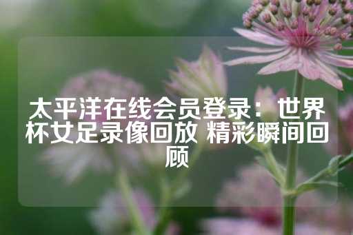 太平洋在线会员登录：世界杯女足录像回放 精彩瞬间回顾