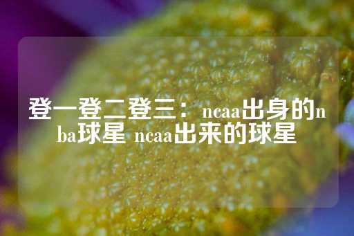 登一登二登三：ncaa出身的nba球星 ncaa出来的球星-第1张图片-皇冠信用盘出租