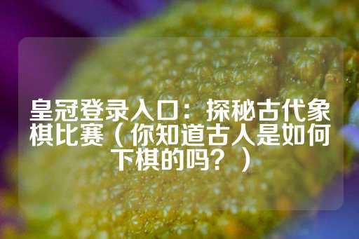 皇冠登录入口：探秘古代象棋比赛（你知道古人是如何下棋的吗？）-第1张图片-皇冠信用盘出租