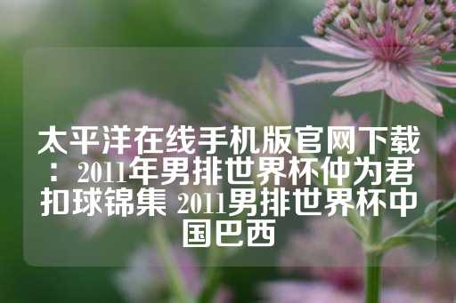 太平洋在线手机版官网下载：2011年男排世界杯仲为君扣球锦集 2011男排世界杯中国巴西