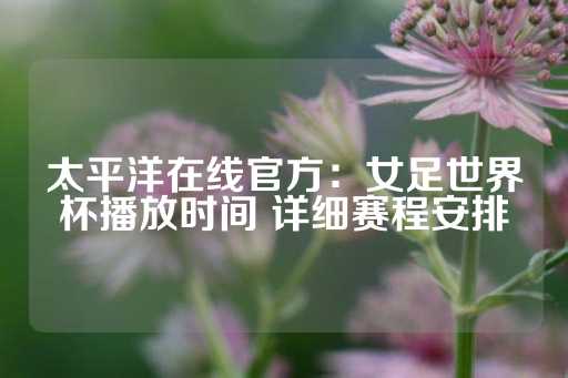 太平洋在线官方：女足世界杯播放时间 详细赛程安排-第1张图片-皇冠信用盘出租