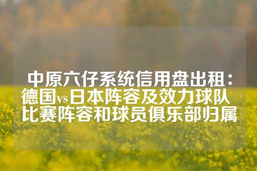 中原六仔系统信用盘出租：德国vs日本阵容及效力球队 比赛阵容和球员俱乐部归属