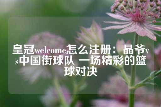 皇冠welcome怎么注册：晶爷vs中国街球队 一场精彩的篮球对决