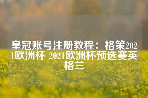 皇冠账号注册教程：格策2021欧洲杯 2021欧洲杯预选赛英格兰-第1张图片-皇冠信用盘出租