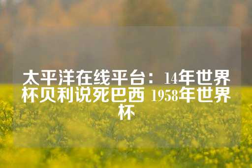 太平洋在线平台：14年世界杯贝利说死巴西 1958年世界杯-第1张图片-皇冠信用盘出租