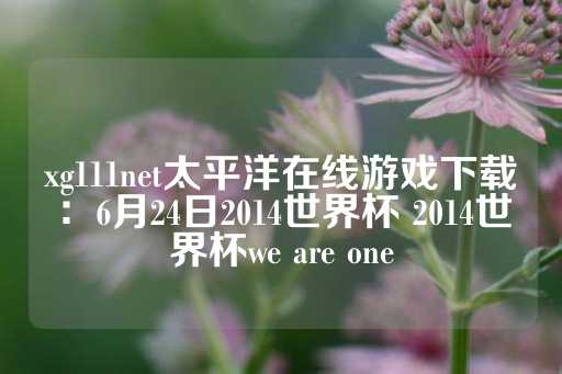 xg111net太平洋在线游戏下载：6月24日2014世界杯 2014世界杯we are one-第1张图片-皇冠信用盘出租