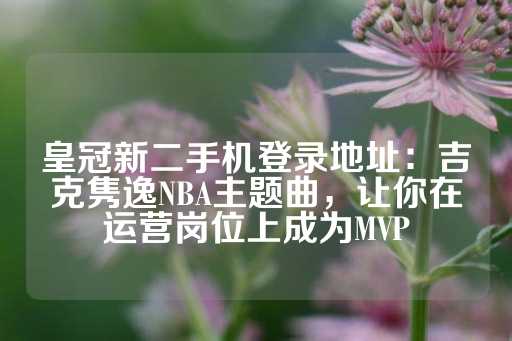 皇冠新二手机登录地址：吉克隽逸NBA主题曲，让你在运营岗位上成为MVP-第1张图片-皇冠信用盘出租