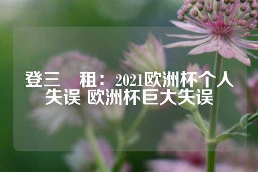 登三岀租：2021欧洲杯个人失误 欧洲杯巨大失误