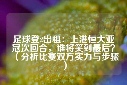 足球登2出租：上港恒大亚冠次回合，谁将笑到最后？（分析比赛双方实力与步骤）-第1张图片-皇冠信用盘出租