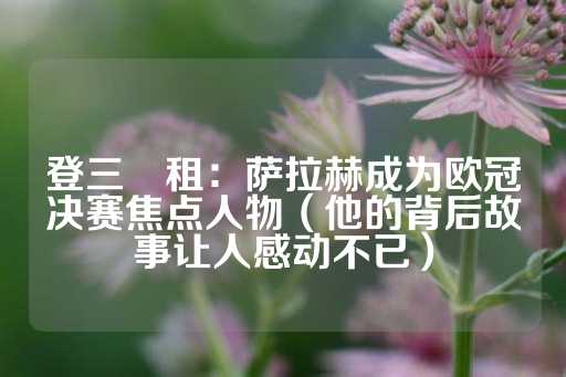 登三岀租：萨拉赫成为欧冠决赛焦点人物（他的背后故事让人感动不已）-第1张图片-皇冠信用盘出租