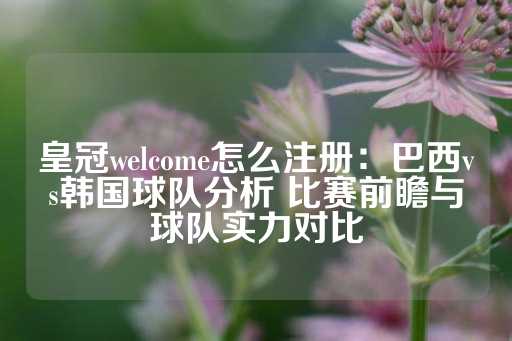 皇冠welcome怎么注册：巴西vs韩国球队分析 比赛前瞻与球队实力对比