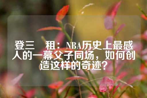 登三岀租：NBA历史上最感人的一幕父子同场，如何创造这样的奇迹？-第1张图片-皇冠信用盘出租