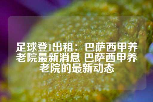 足球登1出租：巴萨西甲养老院最新消息 巴萨西甲养老院的最新动态