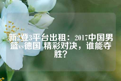 新2登3平台出租：2017中国男篮vs德国 精彩对决，谁能夺胜？-第1张图片-皇冠信用盘出租