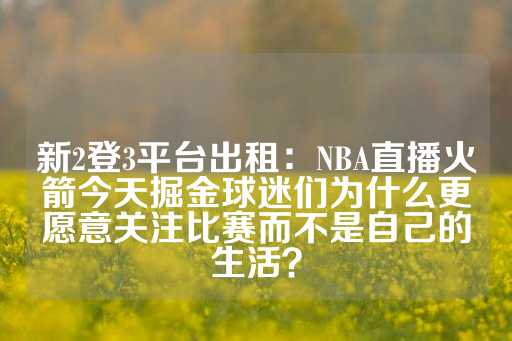 新2登3平台出租：NBA直播火箭今天掘金球迷们为什么更愿意关注比赛而不是自己的生活？