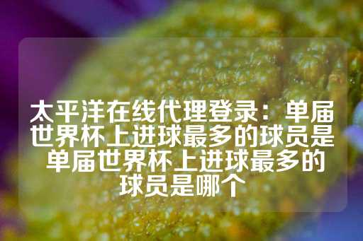 太平洋在线代理登录：单届世界杯上进球最多的球员是 单届世界杯上进球最多的球员是哪个-第1张图片-皇冠信用盘出租