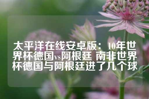 太平洋在线安卓版：10年世界杯德国vs阿根廷 南非世界杯德国与阿根廷进了几个球-第1张图片-皇冠信用盘出租