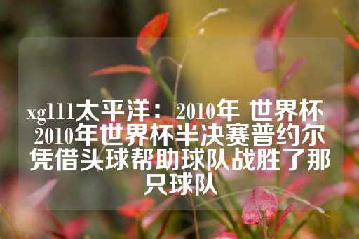xg111太平洋：2010年 世界杯 2010年世界杯半决赛普约尔凭借头球帮助球队战胜了那只球队-第1张图片-皇冠信用盘出租
