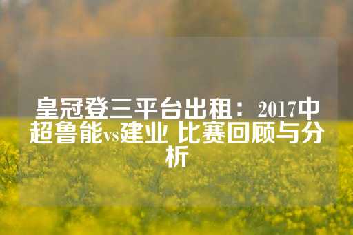 皇冠登三平台出租：2017中超鲁能vs建业 比赛回顾与分析-第1张图片-皇冠信用盘出租