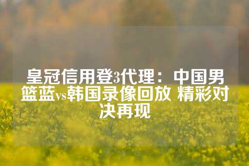 皇冠信用登3代理：中国男篮蓝vs韩国录像回放 精彩对决再现-第1张图片-皇冠信用盘出租