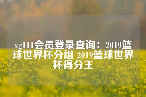 xg111会员登录查询：2019篮球世界杯分组 2019篮球世界杯得分王-第1张图片-皇冠信用盘出租