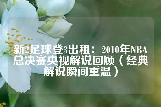 新2足球登3出租：2010年NBA总决赛央视解说回顾（经典解说瞬间重温）