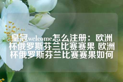 皇冠welcome怎么注册：欧洲杯俄罗斯芬兰比赛赛果 欧洲杯俄罗斯芬兰比赛赛果如何-第1张图片-皇冠信用盘出租