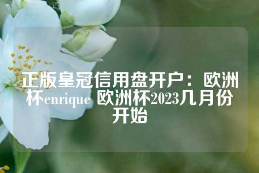 正版皇冠信用盘开户：欧洲杯enrique 欧洲杯2023几月份开始